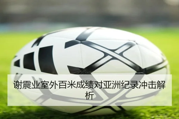 谢震业室外百米成绩对亚洲纪录冲击解析